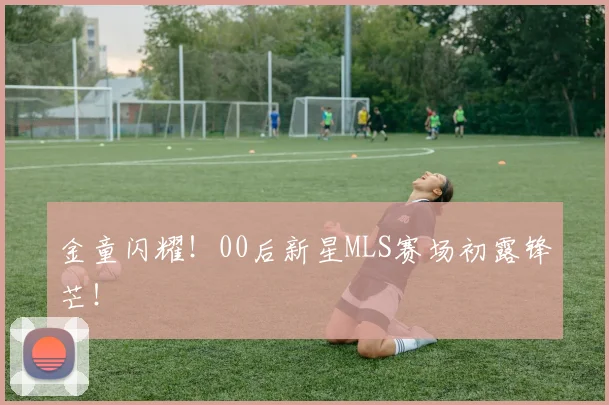 金童闪耀！00后新星MLS赛场初露锋芒！