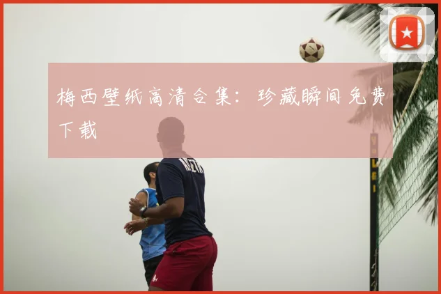 梅西壁纸高清合集：珍藏瞬间免费下载