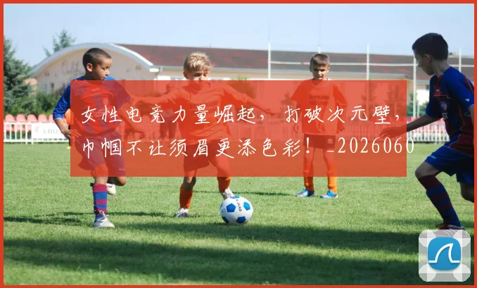 女性电竞力量崛起，打破次元壁，巾帼不让须眉更添色彩！_20260604144610