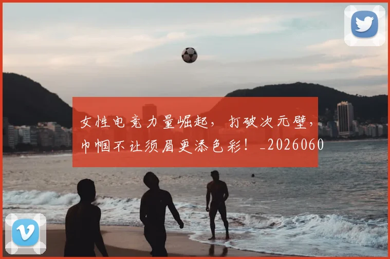 女性电竞力量崛起，打破次元壁，巾帼不让须眉更添色彩！_20260604144610