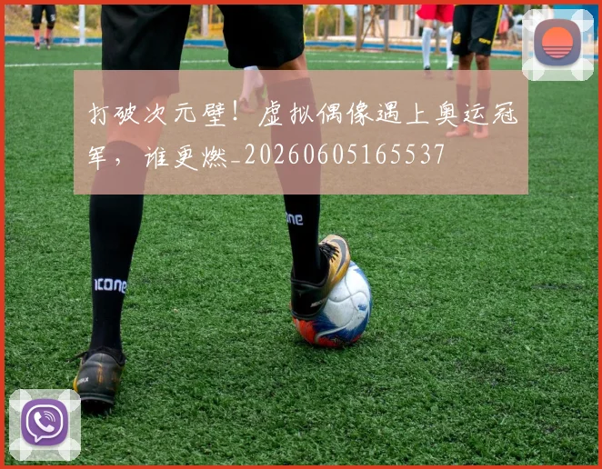 打破次元壁！虚拟偶像遇上奥运冠军，谁更燃_20260605165537