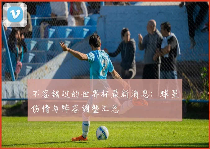 不容错过的世界杯最新消息：球星伤情与阵容调整汇总