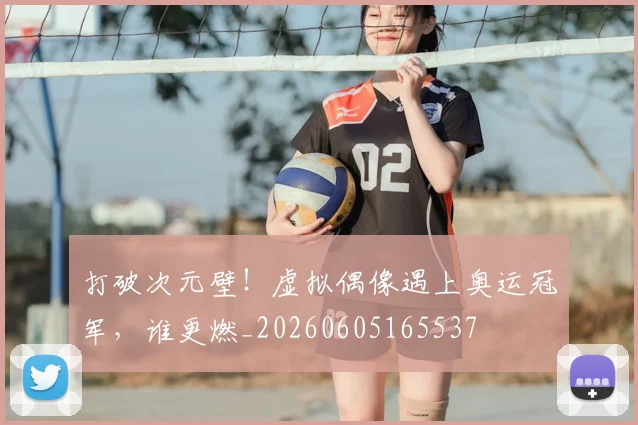 打破次元壁！虚拟偶像遇上奥运冠军，谁更燃_20260605165537