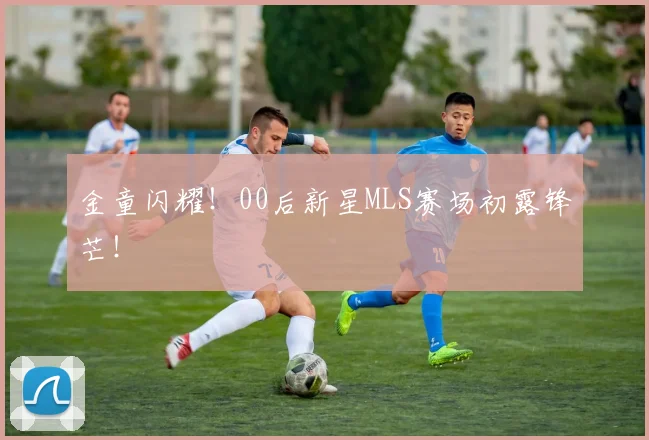 金童闪耀！00后新星MLS赛场初露锋芒！