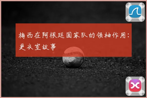 梅西在阿根廷国家队的领袖作用：更衣室故事