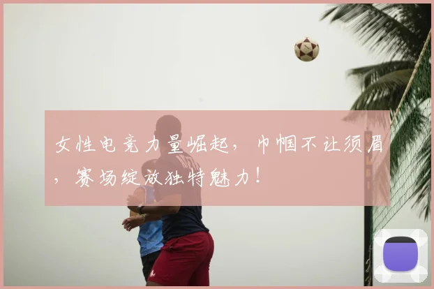女性电竞力量崛起，巾帼不让须眉，赛场绽放独特魅力！