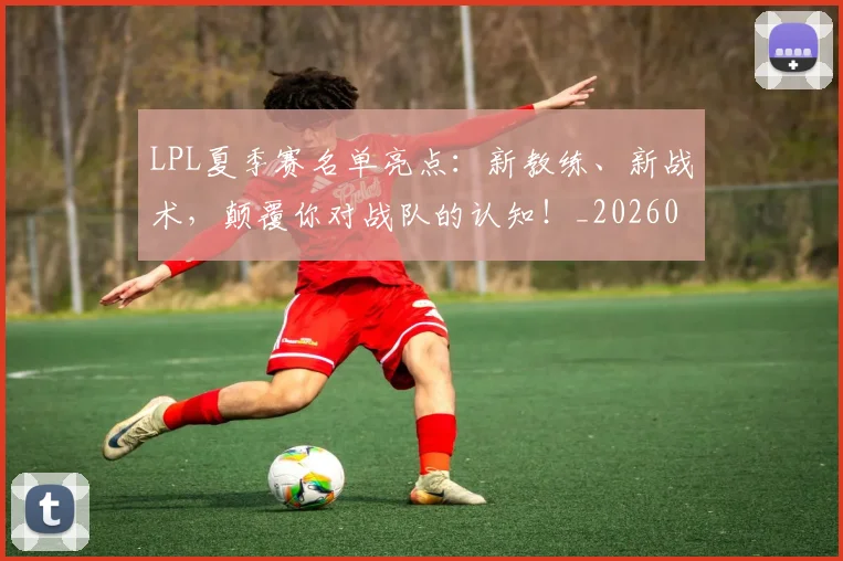 LPL夏季赛名单亮点：新教练、新战术，颠覆你对战队的认知！_20260702044210