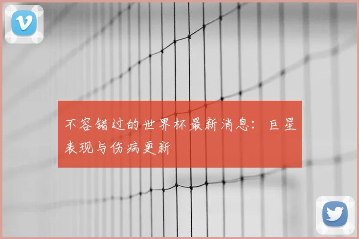 不容错过的世界杯最新消息：巨星表现与伤病更新