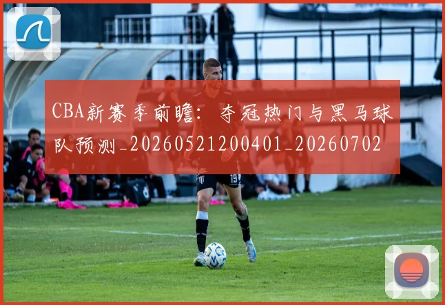 CBA新赛季前瞻：夺冠热门与黑马球队预测_20260521200401_20260702040113