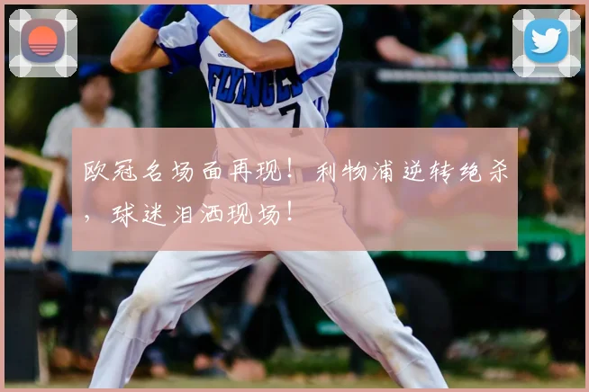 欧冠名场面再现！利物浦逆转绝杀，球迷泪洒现场！