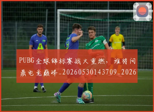 PUBG全球锦标赛战火重燃，谁将问鼎电竞巅峰_20260530143709_20260702170549