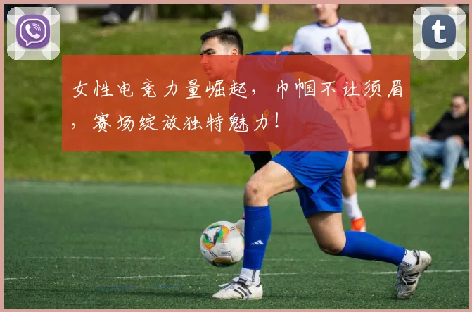 女性电竞力量崛起，巾帼不让须眉，赛场绽放独特魅力！
